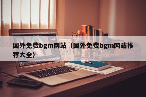 国外免费bgm网站（国外免费bgm网站推荐大全）