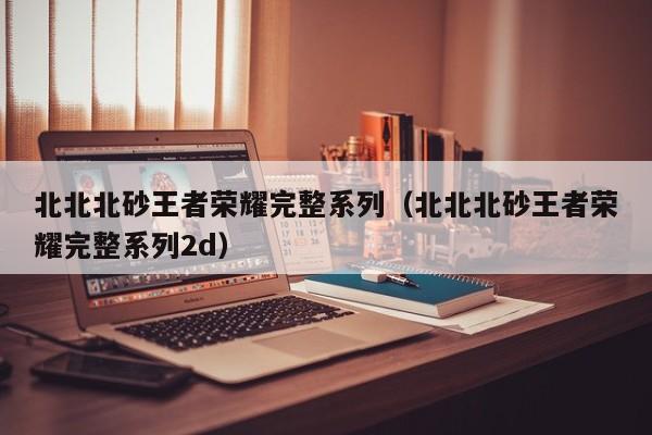 北北北砂王者荣耀完整系列（北北北砂王者荣耀完整系列2d）