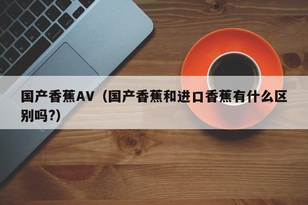 国产香蕉AV(国产香蕉和进口香蕉有什么区别吗?)