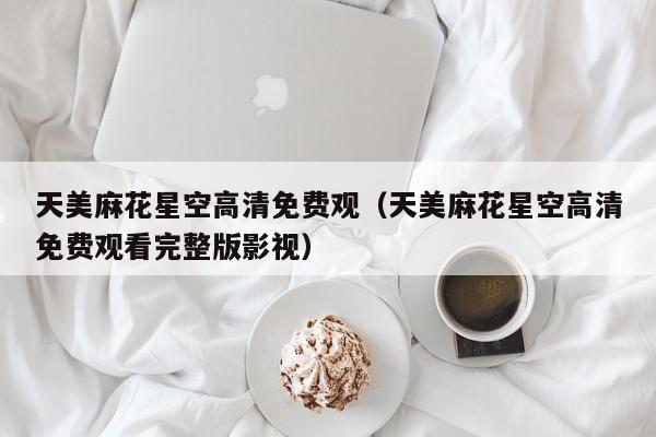 天美麻花星空高清免费观（天美麻花星空高清免费观看完整版影视）