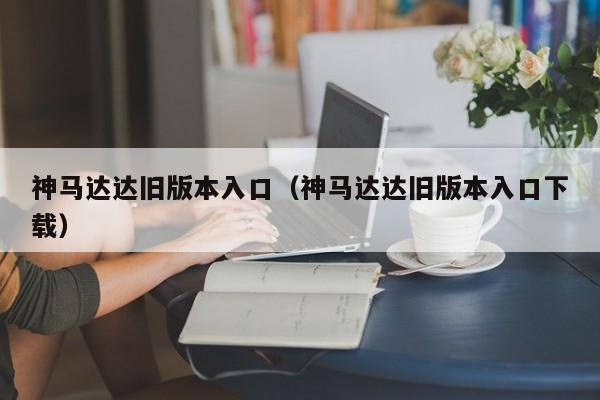 神马达达旧版本入口（神马达达旧版本入口下载）