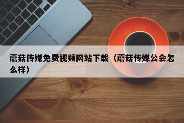 蘑菇传媒免费视频网站下载(蘑菇传媒公会怎么样)