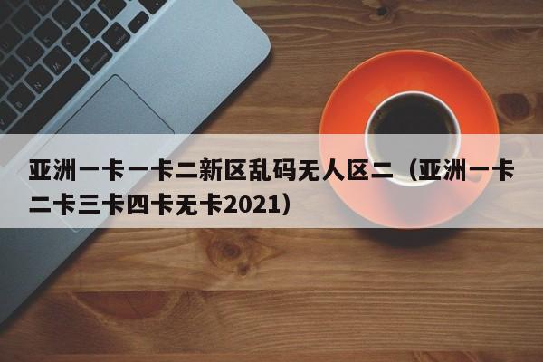 亚洲一卡一卡二新区乱码无人区二（亚洲一卡二卡三卡四卡无卡2021）