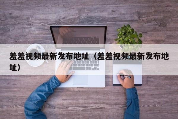 羞羞视频最新发布地址（羞羞视频最新发布地址）