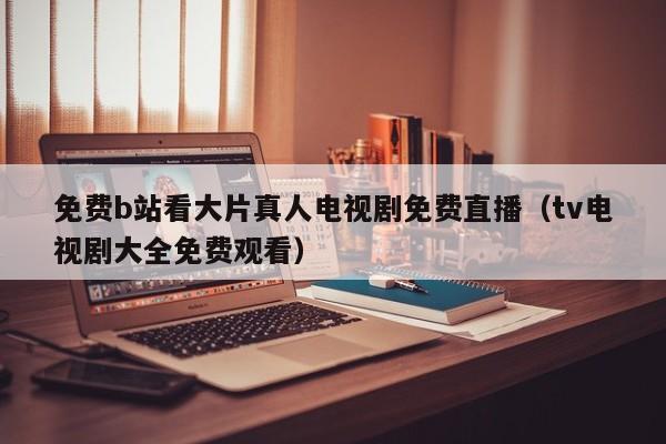 免费b站看大片真人电视剧免费直播（tv电视剧大全免费观看）