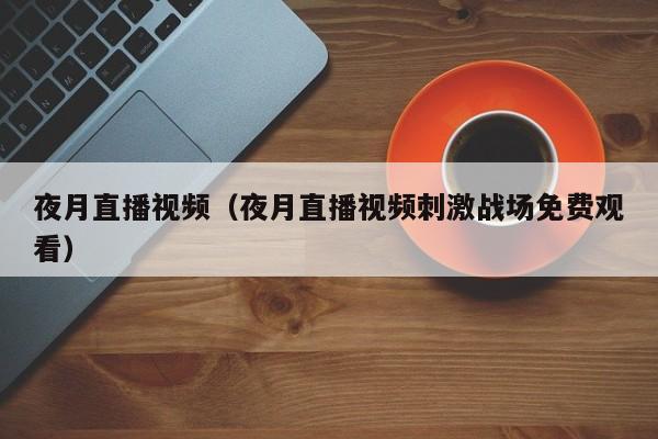 夜月直播视频（夜月直播视频刺激战场免费观看）