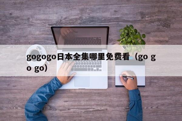 gogogo日本全集哪里免费看(go go go)
