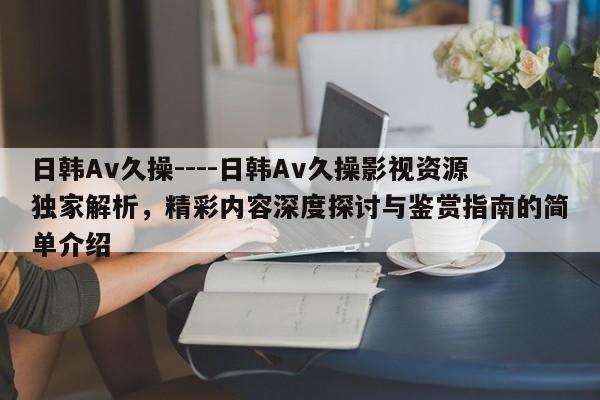 日韩Av久操----日韩Av久操影视资源独家解析，精彩内容深度探讨与鉴赏指南的简单介绍