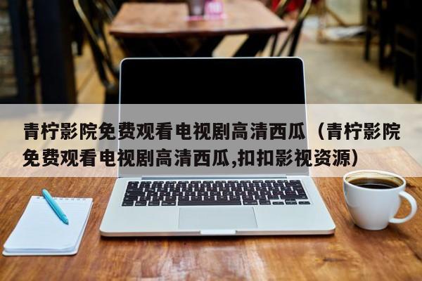 青柠影院免费观看电视剧高清西瓜（青柠影院免费观看电视剧高清西瓜,扣扣影视资源）