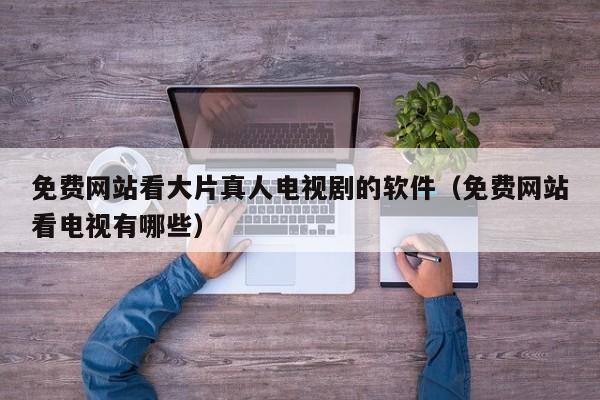免费网站看大片真人电视剧的软件(免费网站看电视有哪些)