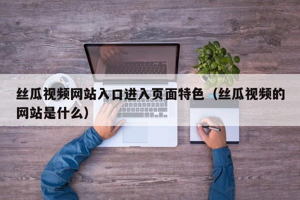丝瓜视频网站入口进入页面特色(丝瓜视频的网站是什么)