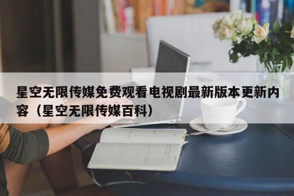 星空无限传媒免费观看电视剧最新版本更新内容（星空无限传媒百科）