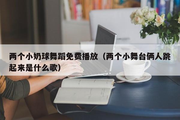 两个小奶球舞蹈免费播放（两个小舞台俩人跳起来是什么歌）