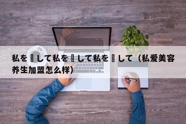 私を愛して私を愛して私を愛して（私爱美容养生加盟怎么样）