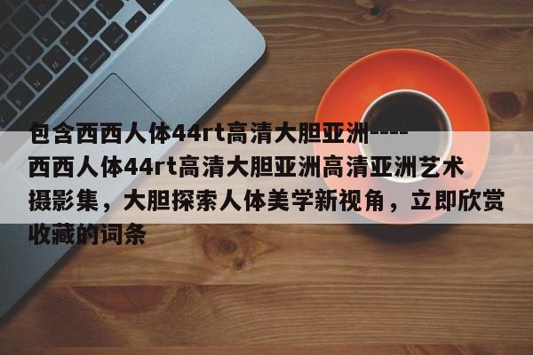 包含西西人体44rt高清大胆亚洲----西西人体44rt高清大胆亚洲高清亚洲艺术摄影集,大胆探索人体美学新视角,立即欣赏收藏的词条