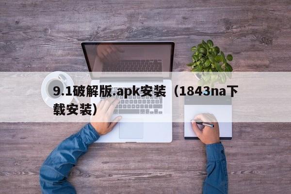 9.1破解版.apk安装(1843na下载安装)