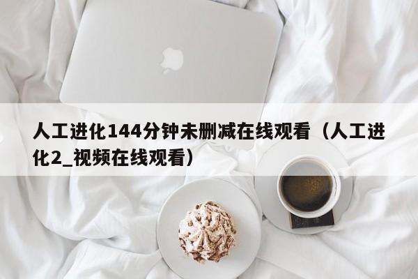 人工进化144分钟未删减在线观看（人工进化2_视频在线观看）