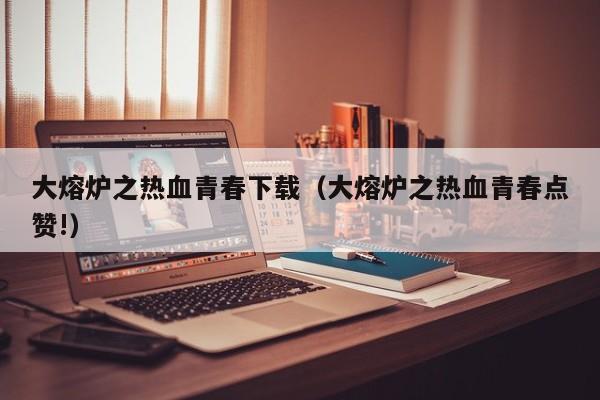 大熔炉之热血青春下载（大熔炉之热血青春点赞!）
