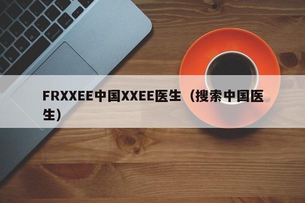 FRXXEE中国XXEE医生（搜索中国医生）