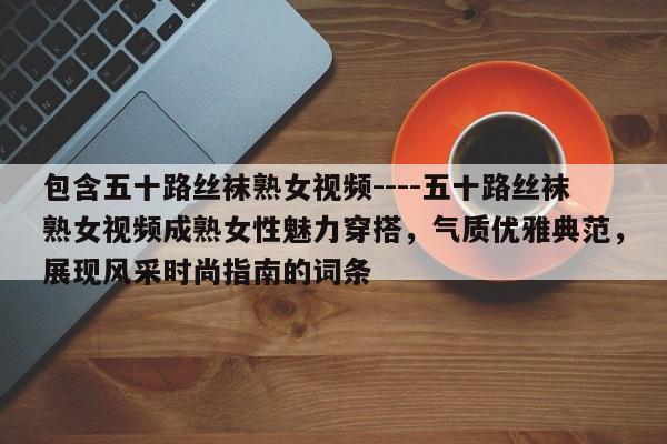 包含五十路丝袜熟女视频----五十路丝袜熟女视频成熟女性魅力穿搭，气质优雅典范，展现风采时尚指南的词条