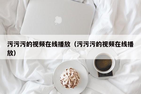 污污污的视频在线播放（污污污的视频在线播放）