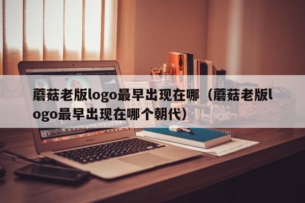 蘑菇老版logo最早出现在哪(蘑菇老版logo最早出现在哪个朝代)