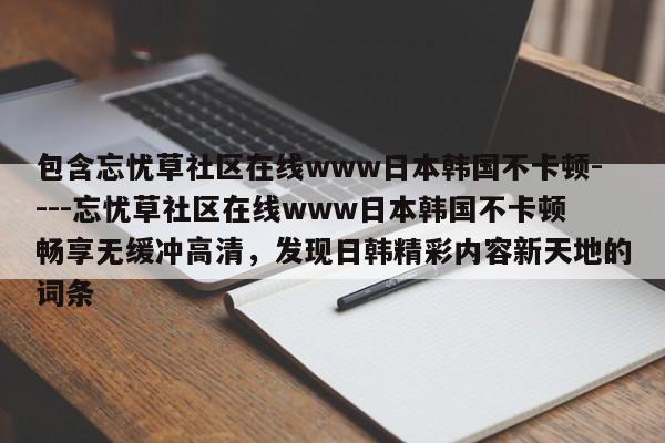 包含忘忧草社区在线www日本韩国不卡顿----忘忧草社区在线www日本韩国不卡顿畅享无缓冲高清，发现日韩精彩内容新天地的词条