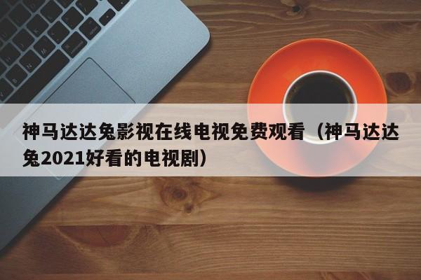 神马达达兔影视在线电视免费观看(神马达达兔2021好看的电视剧)