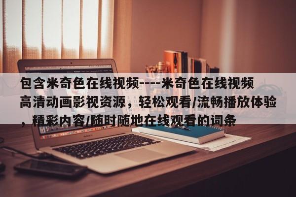包含米奇色在线视频----米奇色在线视频高清动画影视资源，轻松观看/流畅播放体验，精彩内容/随时随地在线观看的词条
