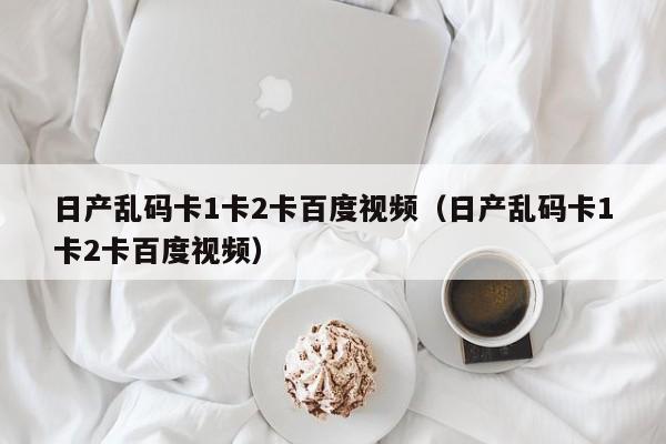 日产乱码卡1卡2卡百度视频（日产乱码卡1卡2卡百度视频）