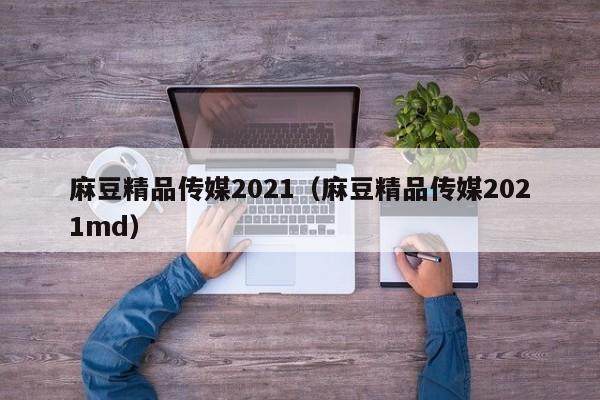 麻豆精品传媒2021（麻豆精品传媒2021md）