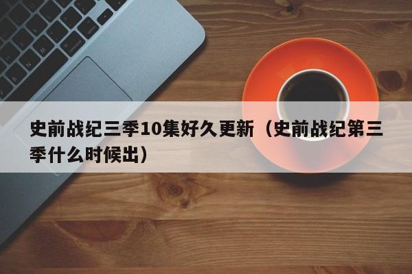 史前战纪三季10集好久更新（史前战纪第三季什么时候出）