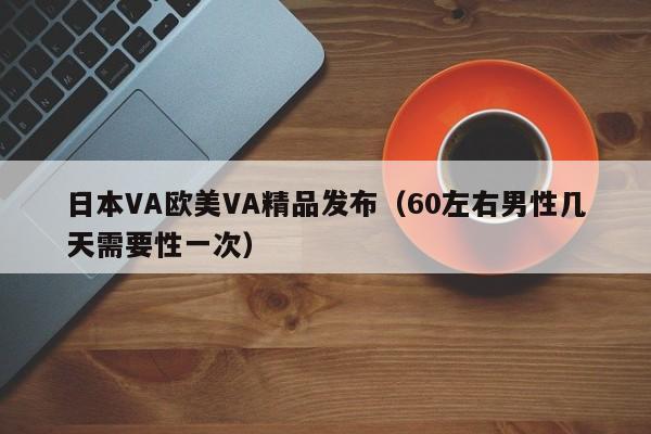 日本VA欧美VA精品发布(60左右男性几天需要性一次)