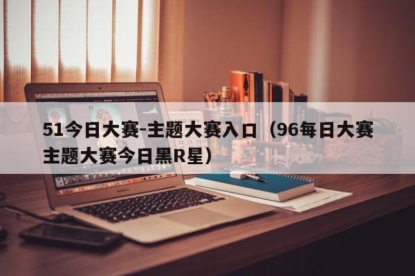 51今日大赛-主题大赛入口(96每日大赛主题大赛今日黑R星)