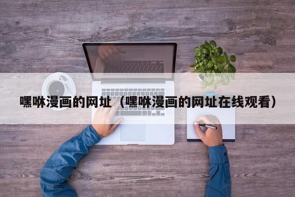 嘿咻漫画的网址(嘿咻漫画的网址在线观看)
