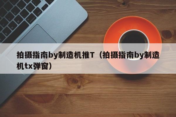 拍摄指南by制造机推T（拍摄指南by制造机tx弹窗）