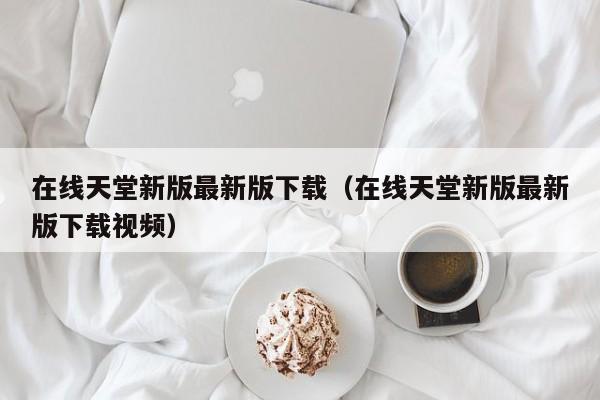 在线天堂新版最新版下载（在线天堂新版最新版下载视频）