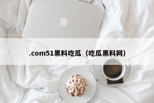 .com51黑料吃瓜（吃瓜黑料网）