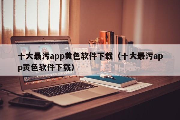十大最污app黄色软件下载(十大最污app黄色软件下载)