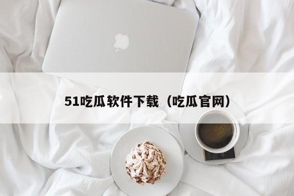 51吃瓜软件下载（吃瓜官网）