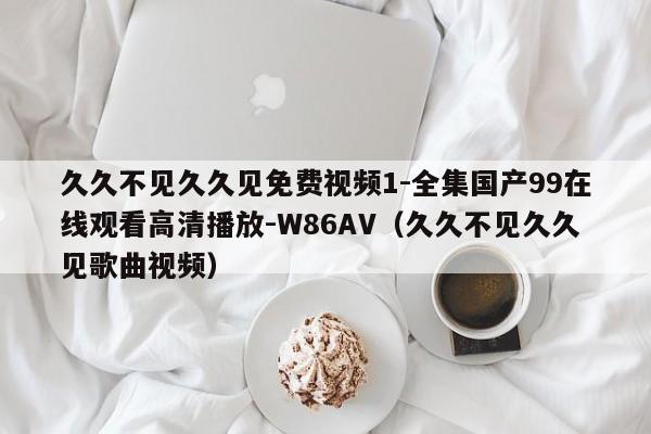 久久不见久久见免费视频1-全集国产99在线观看高清播放-W86AV（久久不见久久见歌曲视频）