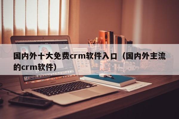 国内外十大免费crm软件入口（国内外主流的crm软件）