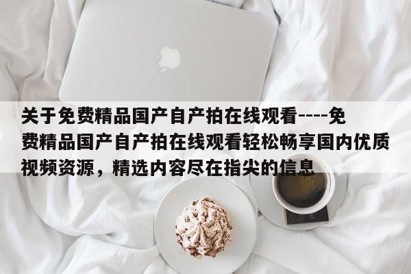 关于免费精品国产自产拍在线观看----免费精品国产自产拍在线观看轻松畅享国内优质视频资源,精选内容尽在指尖的信息