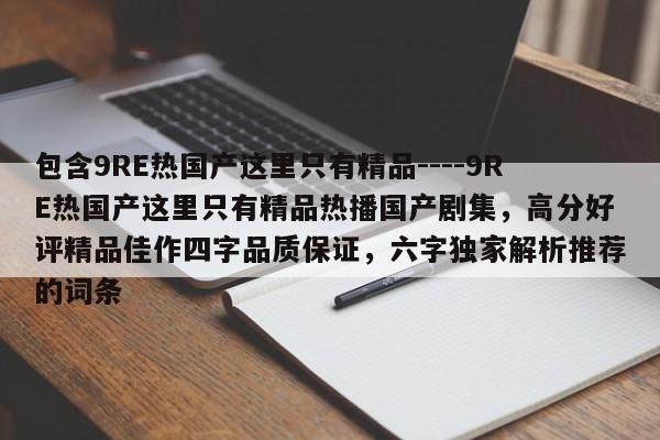 包含9RE热国产这里只有精品----9RE热国产这里只有精品热播国产剧集,高分好评精品佳作四字品质保证,六字独家解析推荐的词条