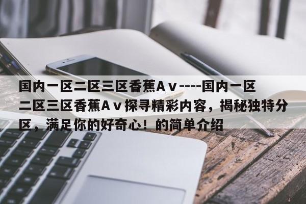 国内一区二区三区香蕉Aⅴ----国内一区二区三区香蕉Aⅴ探寻精彩内容，揭秘独特分区，满足你的好奇心！的简单介绍