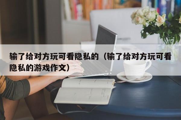 输了给对方玩可看隐私的（输了给对方玩可看隐私的游戏作文）