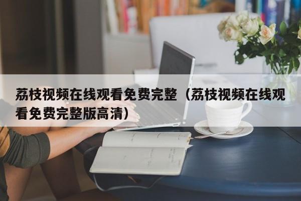 荔枝视频在线观看免费完整（荔枝视频在线观看免费完整版高清）