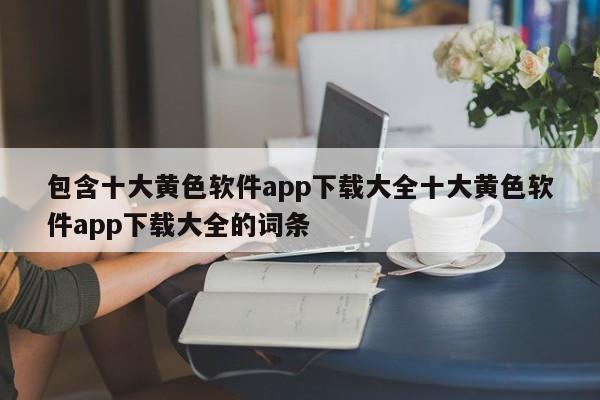包含十大黄色软件app下载大全十大黄色软件app下载大全的词条