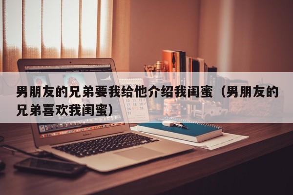 男朋友的兄弟要我给他介绍我闺蜜（男朋友的兄弟喜欢我闺蜜）