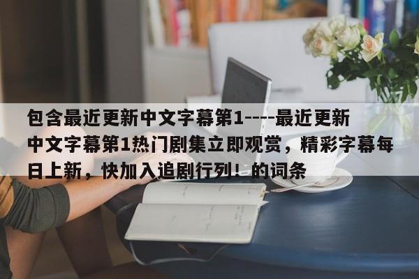 包含最近更新中文字幕第1----最近更新中文字幕第1热门剧集立即观赏，精彩字幕每日上新，快加入追剧行列！的词条